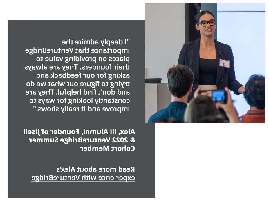 I deeply admire the importance that VentureBridge places on providing value to their founders. They are always asking for our feedback and trying to figure out what we do and don't find helpful. They are  constantly looking for ways to improve and ti really shows. Alex, iii alumni, Founder of Jisell and 2022 VentureBridge Summer Cohort Member